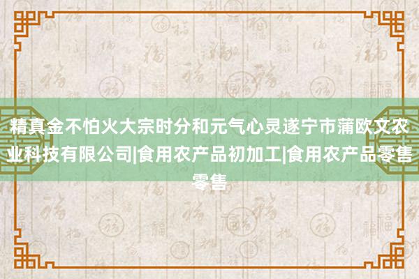 精真金不怕火大宗时分和元气心灵遂宁市蒲欧文农业科技有限公司|食用农产品初加工|食用农产品零售