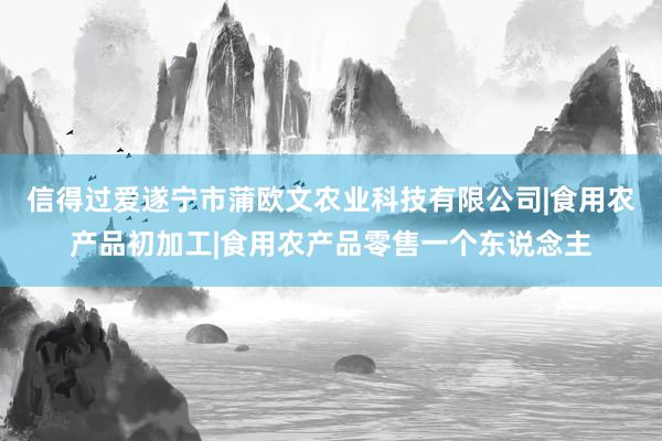 信得过爱遂宁市蒲欧文农业科技有限公司|食用农产品初加工|食用农产品零售一个东说念主