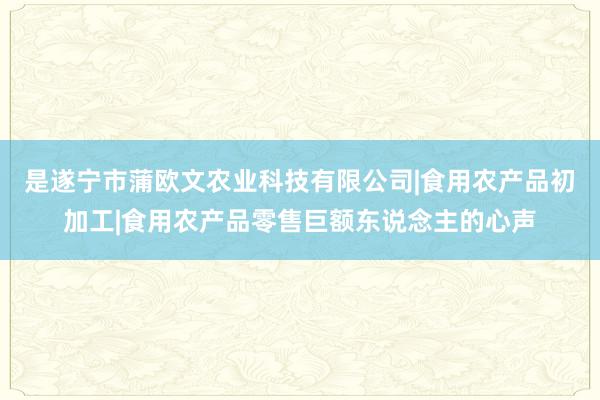 是遂宁市蒲欧文农业科技有限公司|食用农产品初加工|食用农产品零售巨额东说念主的心声